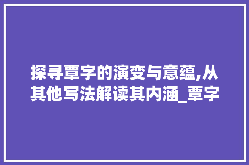 探寻覃字的演变与意蕴,从其他写法解读其内涵_覃字的其他写法是什么意思 工作类