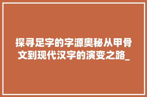 探寻足字的字源奥秘从甲骨文到现代汉字的演变之路_足字的字源是什么意思啊 特写稿