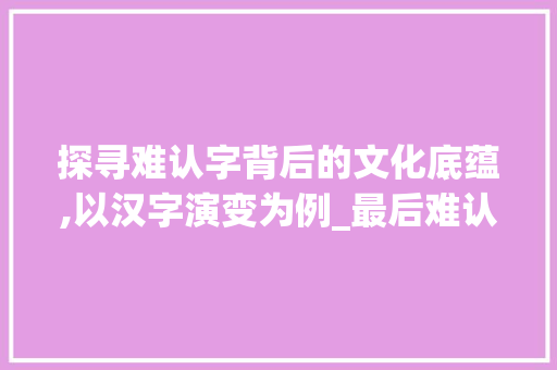探寻难认字背后的文化底蕴,以汉字演变为例_最后难认的字是什么意思