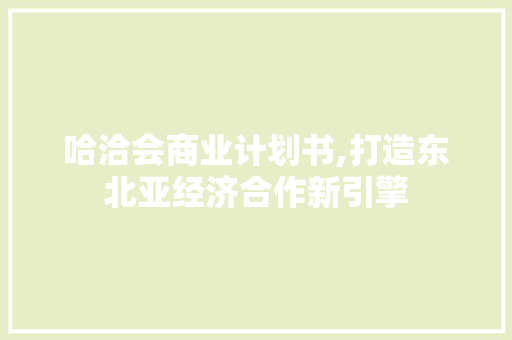 哈洽会商业计划书,打造东北亚经济合作新引擎