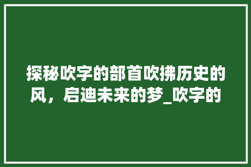 探秘吹字的部首吹拂历史的风，启迪未来的梦_吹字的部首是啥意思啊