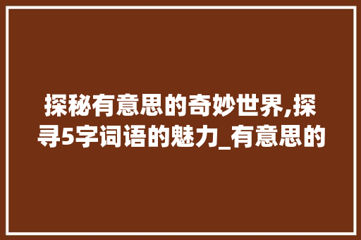 探秘有意思的奇妙世界,探寻5字词语的魅力_有意思的5字词语 工作类