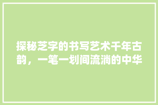 探秘芝字的书写艺术千年古韵，一笔一划间流淌的中华文化_芝字的书写特点是啥意思