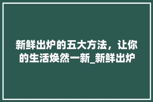 新鲜出炉的五大方法，让你的生活焕然一新_新鲜出炉意思的五个字