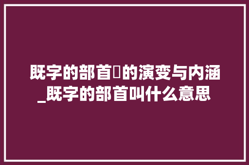 既字的部首旡的演变与内涵_既字的部首叫什么意思