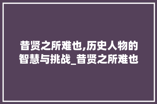 昔贤之所难也,历史人物的智慧与挑战_昔贤之所难也的字的意思