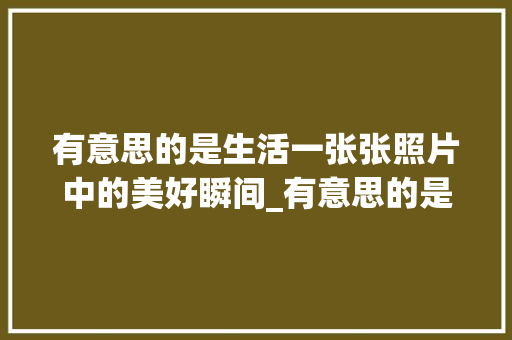 有意思的是生活一张张照片中的美好瞬间_有意思的是生活图片带字
