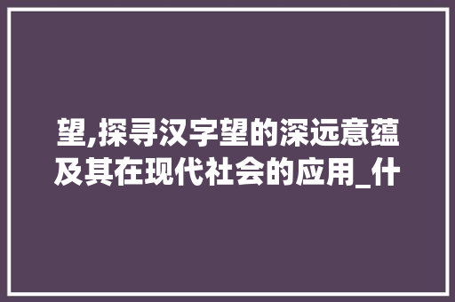 望,探寻汉字望的深远意蕴及其在现代社会的应用_什么字和盼的意思一样 采访稿
