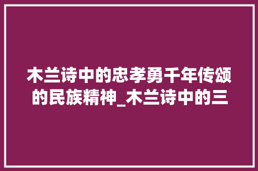 木兰诗中的忠孝勇千年传颂的民族精神_木兰诗中的三个字的意思