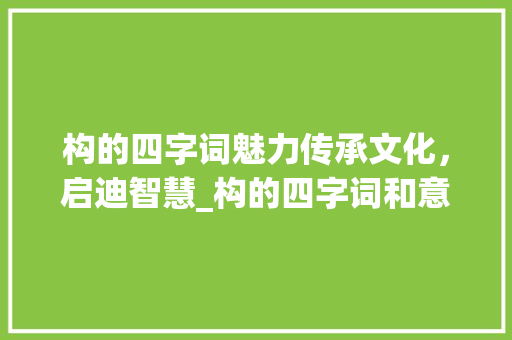 构的四字词魅力传承文化，启迪智慧_构的四字词和意思 生活随笔