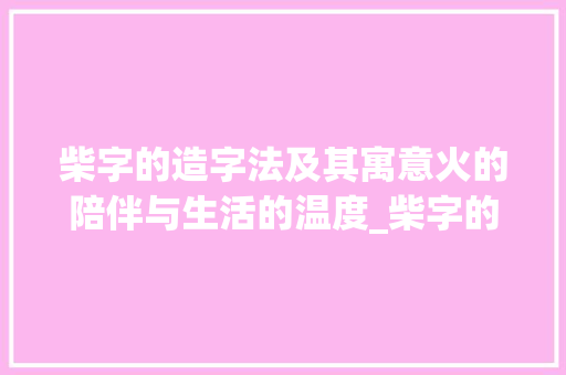 柴字的造字法及其寓意火的陪伴与生活的温度_柴字的造字法是什么意思