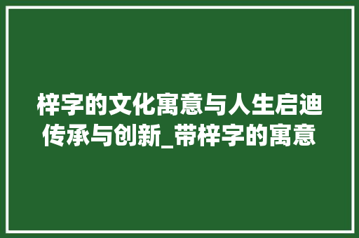梓字的文化寓意与人生启迪传承与创新_带梓字的寓意是什么意思 工作总结
