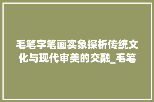 毛笔字笔画实象探析传统文化与现代审美的交融_毛笔字笔画的实什么意思