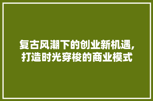 复古风潮下的创业新机遇,打造时光穿梭的商业模式