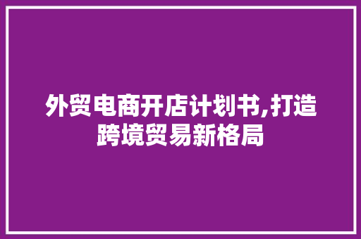 外贸电商开店计划书,打造跨境贸易新格局 特写稿