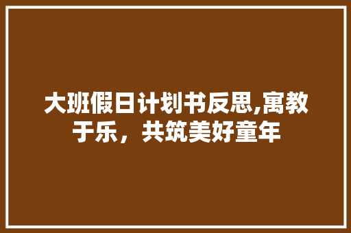 大班假日计划书反思,寓教于乐，共筑美好童年