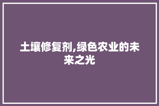 土壤修复剂,绿色农业的未来之光 特写稿