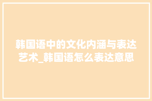 韩国语中的文化内涵与表达艺术_韩国语怎么表达意思的字