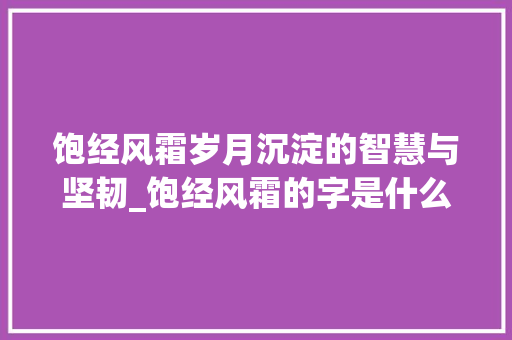 饱经风霜岁月沉淀的智慧与坚韧_饱经风霜的字是什么意思