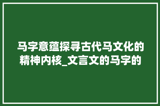 马字意蕴探寻古代马文化的精神内核_文言文的马字的意思是什么