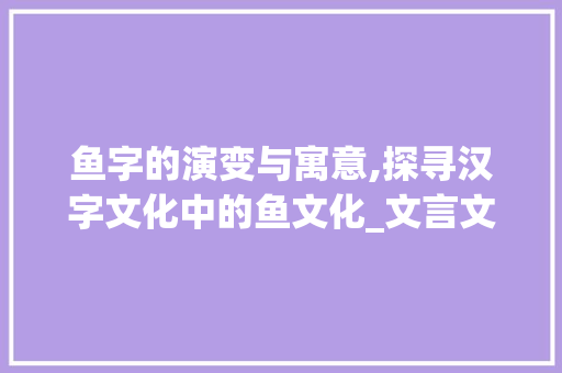 鱼字的演变与寓意,探寻汉字文化中的鱼文化_文言文的鱼字什么意思