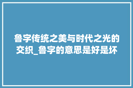 鲁字传统之美与时代之光的交织_鲁字的意思是好是坏