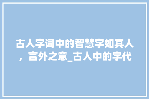 古人字词中的智慧字如其人，言外之意_古人中的字代表什么意思
