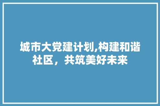 城市大党建计划,构建和谐社区，共筑美好未来 特写稿