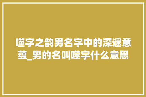 噬字之韵男名字中的深邃意蕴_男的名叫噬字什么意思
