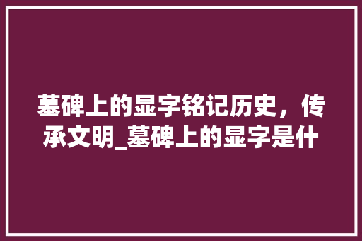 墓碑上的显字铭记历史，传承文明_墓碑上的显字是什意思