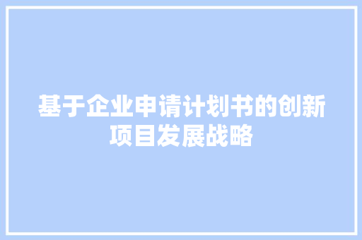 基于企业申请计划书的创新项目发展战略 生活随笔