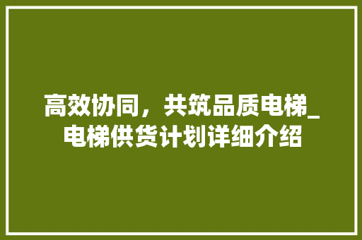 高效协同，共筑品质电梯_电梯供货计划详细介绍