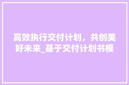 高效执行交付计划，共创美好未来_基于交付计划书模板的方法与应用