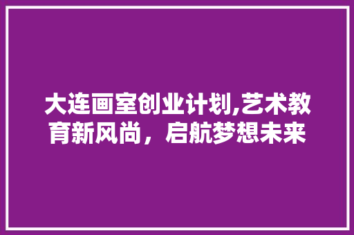 大连画室创业计划,艺术教育新风尚，启航梦想未来