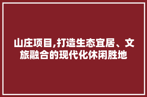 山庄项目,打造生态宜居、文旅融合的现代化休闲胜地