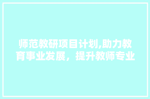 师范教研项目计划,助力教育事业发展，提升教师专业素养 生活感悟