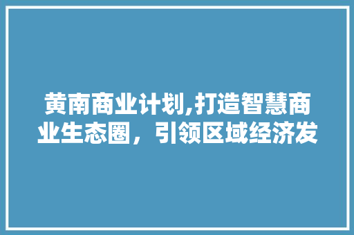 黄南商业计划,打造智慧商业生态圈，引领区域经济发展新篇章