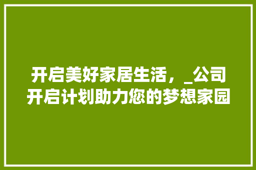 开启美好家居生活，_公司开启计划助力您的梦想家园