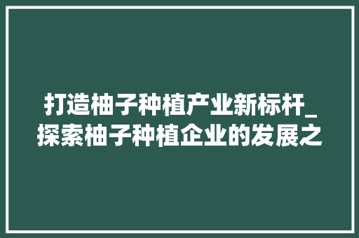 打造柚子种植产业新标杆_探索柚子种植企业的发展之路 生活随笔