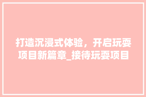 打造沉浸式体验，开启玩耍项目新篇章_接待玩耍项目计划详解