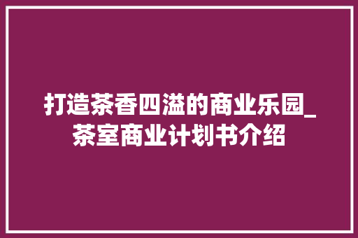 打造茶香四溢的商业乐园_茶室商业计划书介绍