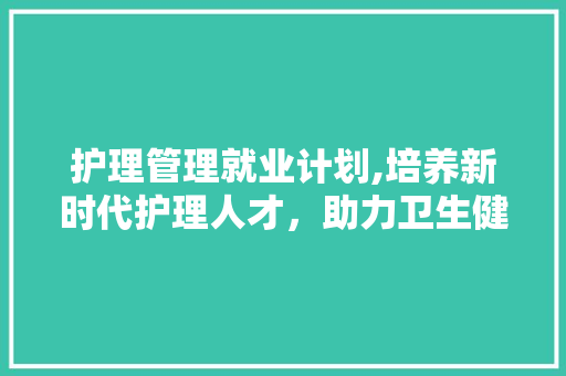 护理管理就业计划,培养新时代护理人才，助力卫生健康事业发展