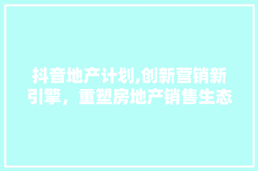 抖音地产计划,创新营销新引擎，重塑房地产销售生态