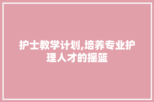 护士教学计划,培养专业护理人才的摇篮 采访稿