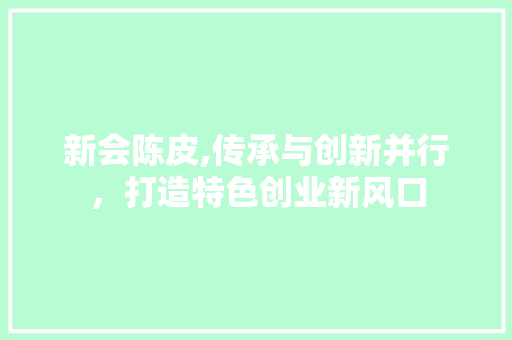 新会陈皮,传承与创新并行，打造特色创业新风口