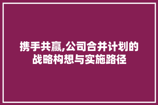 携手共赢,公司合并计划的战略构想与实施路径 生活感悟