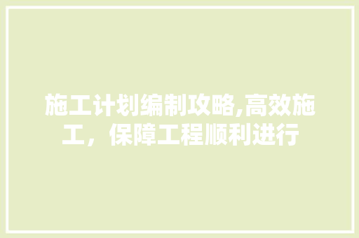 施工计划编制攻略,高效施工，保障工程顺利进行