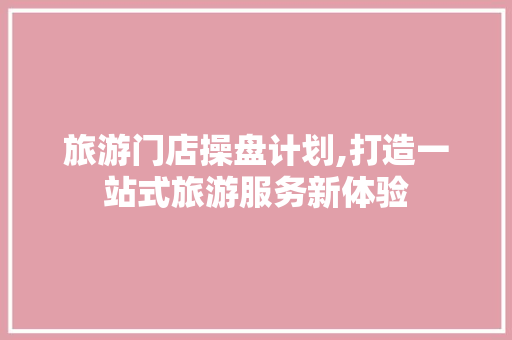 旅游门店操盘计划,打造一站式旅游服务新体验