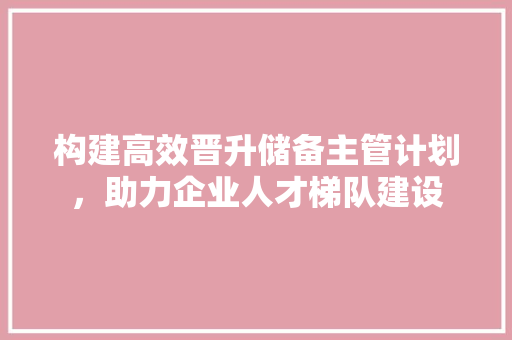 构建高效晋升储备主管计划，助力企业人才梯队建设 生活类