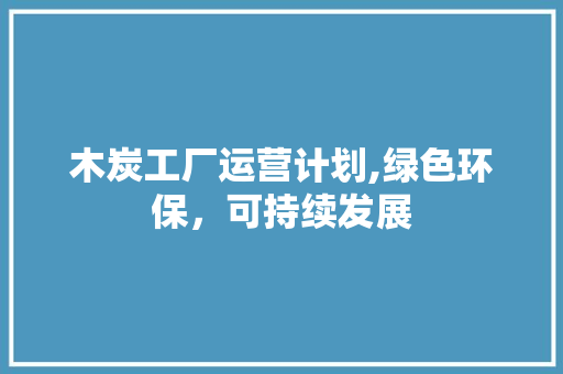 木炭工厂运营计划,绿色环保，可持续发展